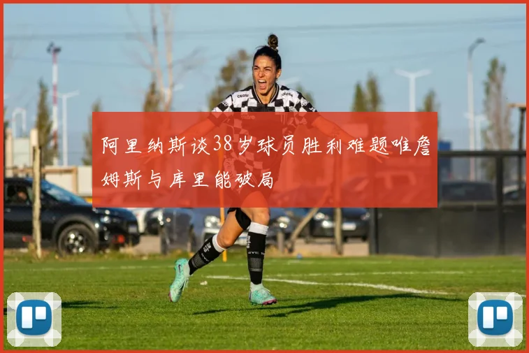 阿里纳斯谈38岁球员胜利难题唯詹姆斯与库里能破局