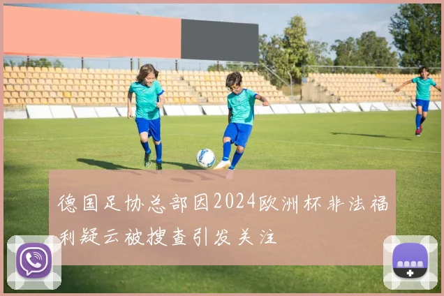德国足协总部因2024欧洲杯非法福利疑云被搜查引发关注