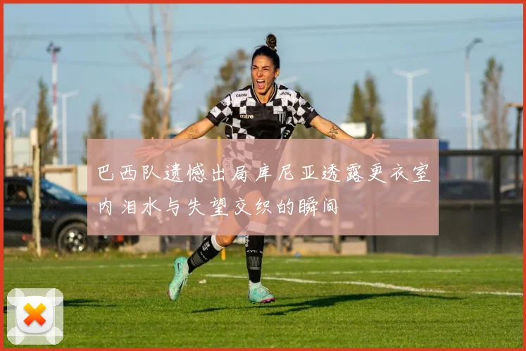 巴西队遗憾出局库尼亚透露更衣室内泪水与失望交织的瞬间