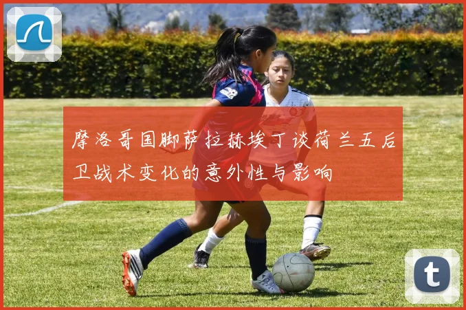 摩洛哥国脚萨拉赫埃丁谈荷兰五后卫战术变化的意外性与影响