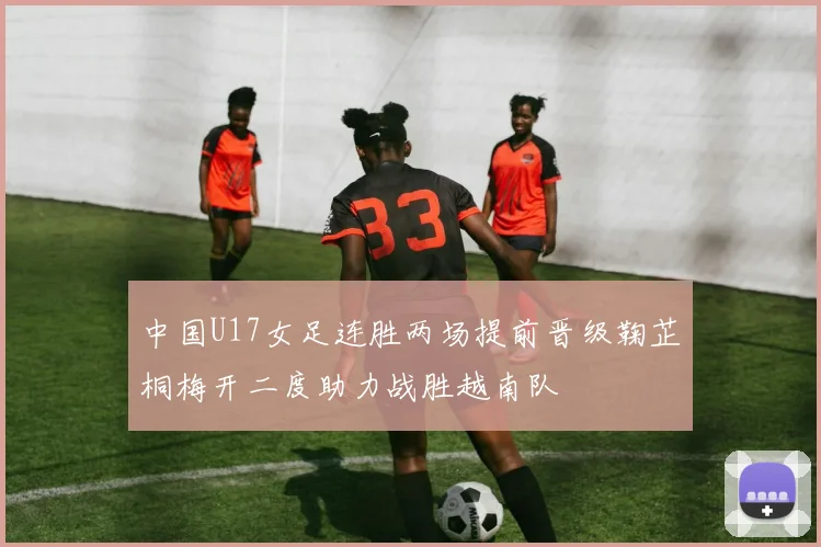 中国U17女足连胜两场提前晋级鞠芷桐梅开二度助力战胜越南队