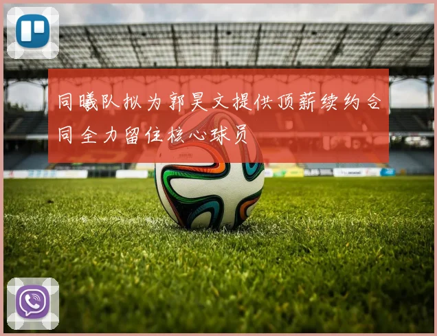 同曦队拟为郭昊文提供顶薪续约合同全力留住核心球员