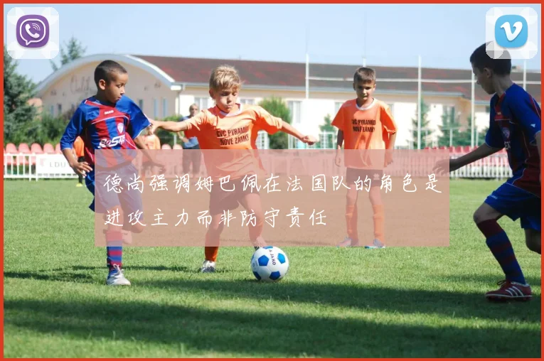 德尚强调姆巴佩在法国队的角色是进攻主力而非防守责任