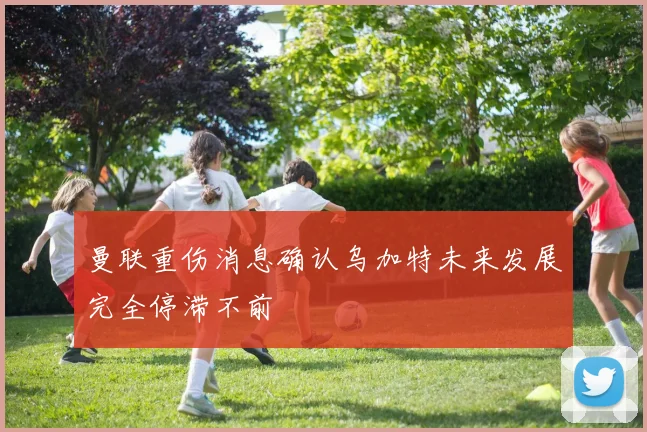 曼联重伤消息确认乌加特未来发展完全停滞不前
