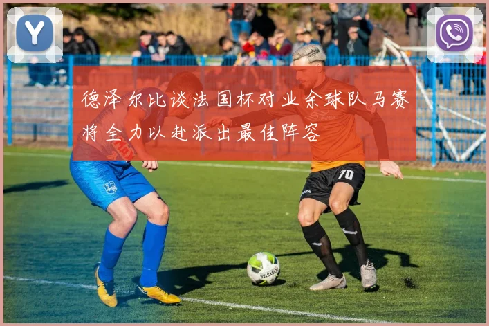 德泽尔比谈法国杯对业余球队马赛将全力以赴派出最佳阵容