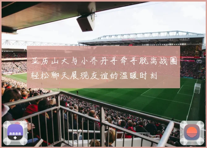 亚历山大与小乔丹手牵手脱离战圈轻松聊天展现友谊的温暖时刻