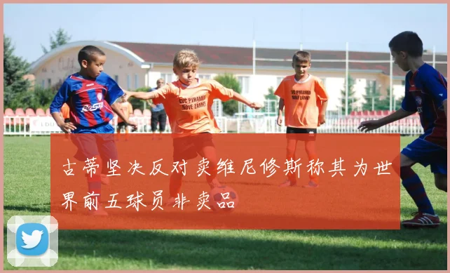 古蒂坚决反对卖维尼修斯称其为世界前五球员非卖品