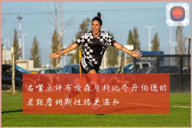 名嘴点评布伦森与科比乔丹伯德的差距詹姆斯性格更温和