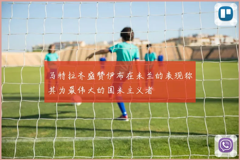 马特拉齐盛赞伊布在米兰的表现称其为最伟大的国米主义者
