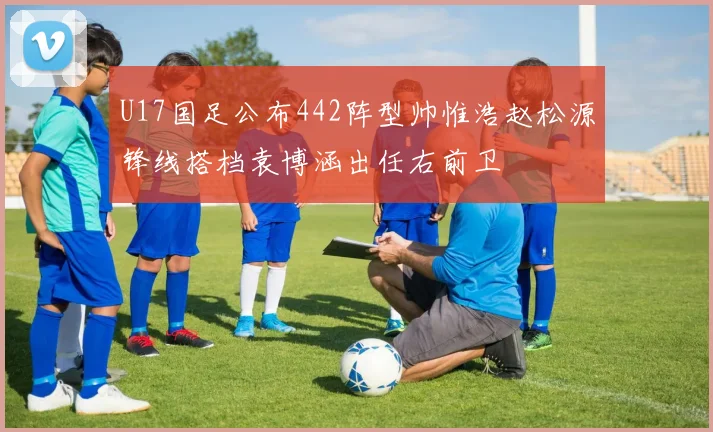 U17国足公布442阵型帅惟浩赵松源锋线搭档袁博涵出任右前卫