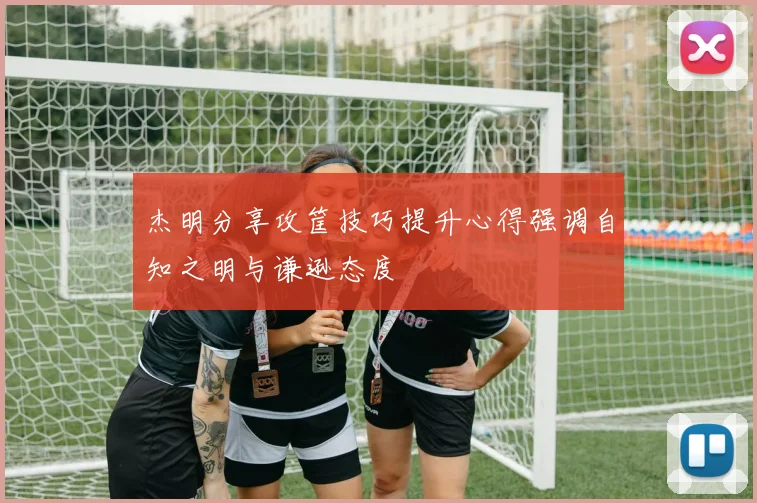 杰明分享攻筐技巧提升心得强调自知之明与谦逊态度