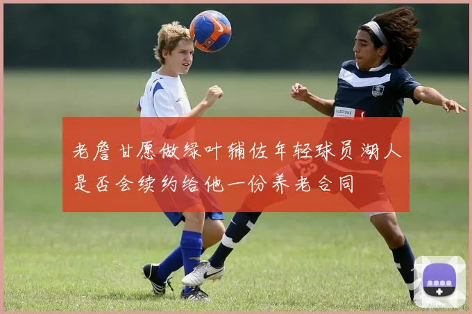 老詹甘愿做绿叶辅佐年轻球员湖人是否会续约给他一份养老合同
