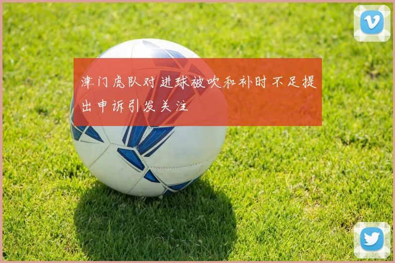 津门虎队对进球被吹和补时不足提出申诉引发关注