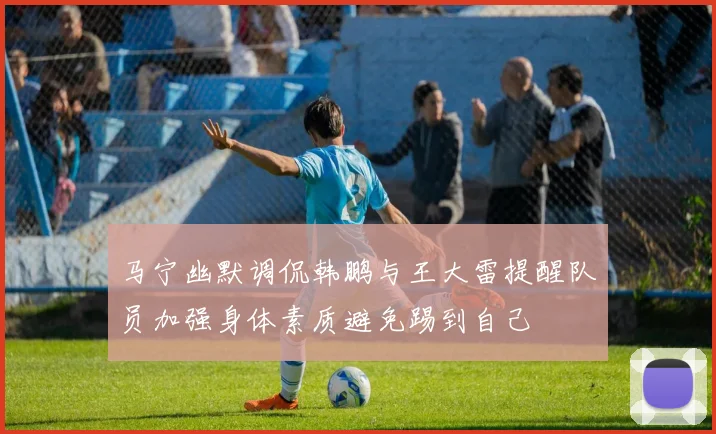 马宁幽默调侃韩鹏与王大雷提醒队员加强身体素质避免踢到自己