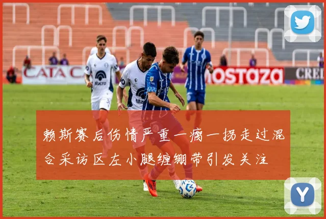 赖斯赛后伤情严重一瘸一拐走过混合采访区左小腿缠绷带引发关注