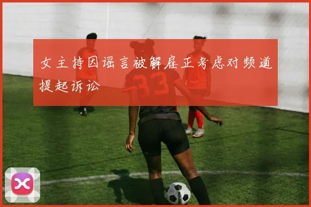 女主持因谣言被解雇正考虑对频道提起诉讼