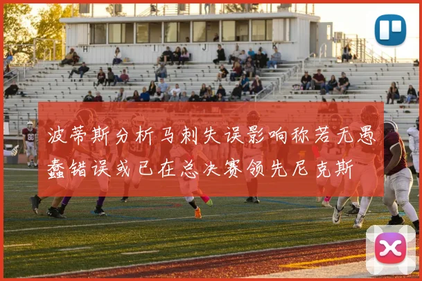 波蒂斯分析马刺失误影响称若无愚蠢错误或已在总决赛领先尼克斯