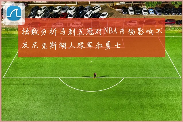杨毅分析马刺五冠对NBA市场影响不及尼克斯湖人绿军和勇士