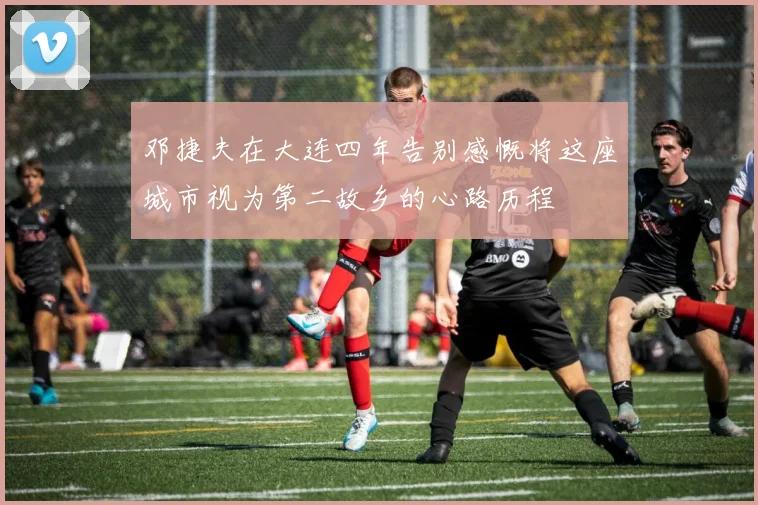 邓捷夫在大连四年告别感慨将这座城市视为第二故乡的心路历程