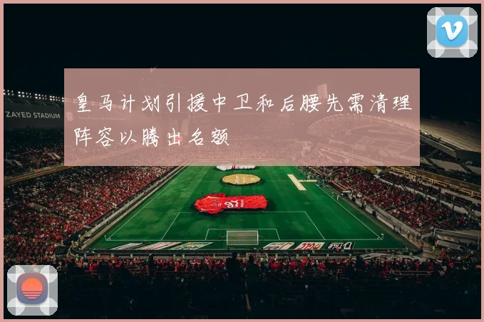 皇马计划引援中卫和后腰先需清理阵容以腾出名额