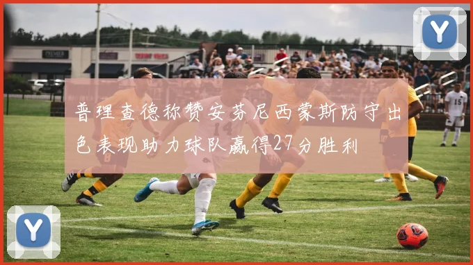 普理查德称赞安芬尼西蒙斯防守出色表现助力球队赢得27分胜利