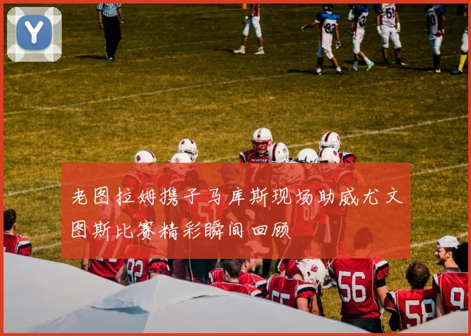 老图拉姆携子马库斯现场助威尤文图斯比赛精彩瞬间回顾