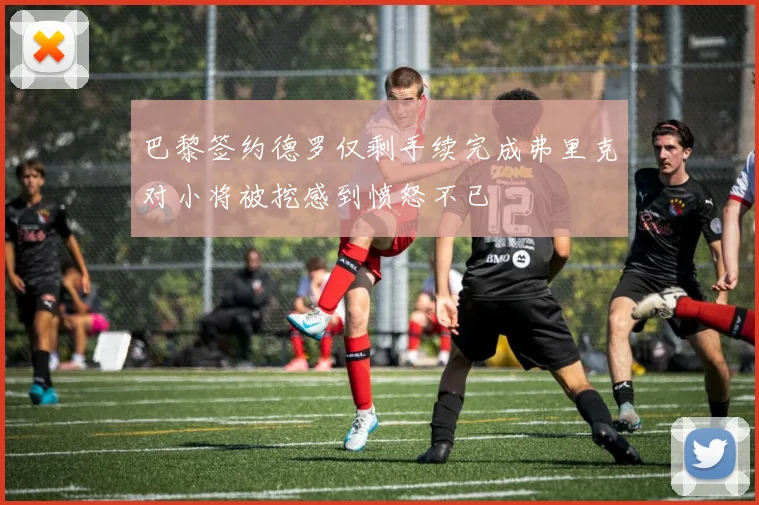 巴黎签约德罗仅剩手续完成弗里克对小将被挖感到愤怒不已