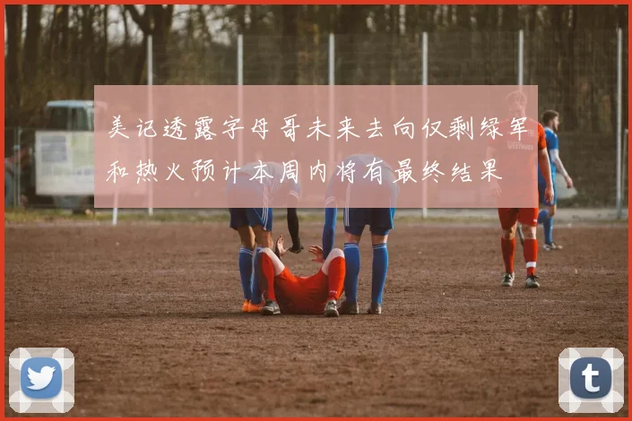 美记透露字母哥未来去向仅剩绿军和热火预计本周内将有最终结果