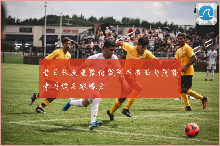 昔日队友重聚伦敦阿韦洛亚与阿隆索再续足球缘分